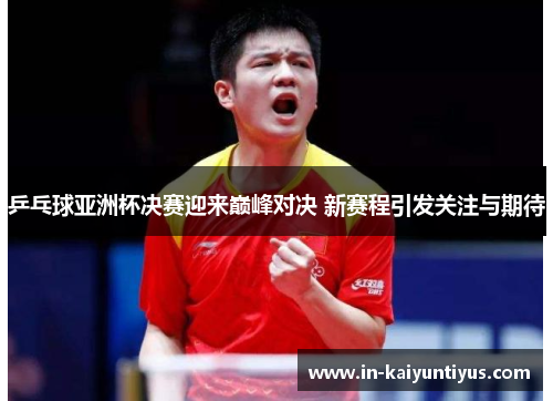 乒乓球亚洲杯决赛迎来巅峰对决 新赛程引发关注与期待