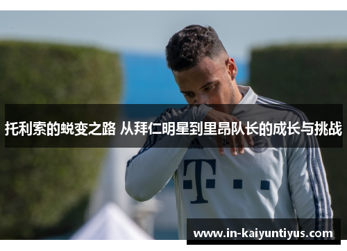 托利索的蜕变之路 从拜仁明星到里昂队长的成长与挑战