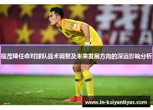 宿茂臻任命对球队战术调整及未来发展方向的深远影响分析
