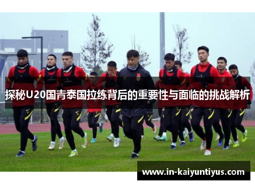 探秘U20国青泰国拉练背后的重要性与面临的挑战解析
