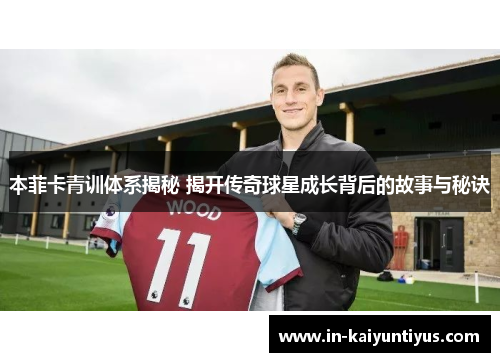 本菲卡青训体系揭秘 揭开传奇球星成长背后的故事与秘诀