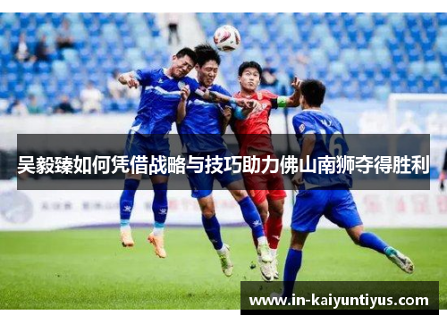 吴毅臻如何凭借战略与技巧助力佛山南狮夺得胜利