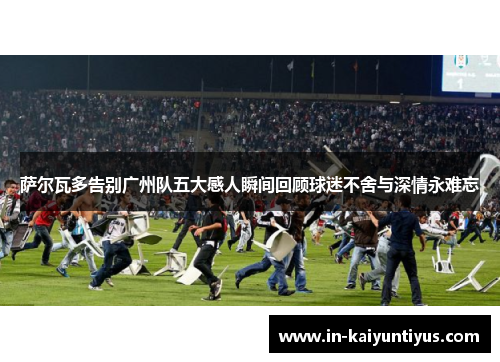 萨尔瓦多告别广州队五大感人瞬间回顾球迷不舍与深情永难忘