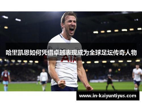 哈里凯恩如何凭借卓越表现成为全球足坛传奇人物
