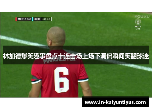 林加德爆笑趣事盘点十连击场上场下调侃瞬间笑翻球迷