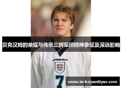贝克汉姆的荣耀与传承三狮军团精神象征及深远影响