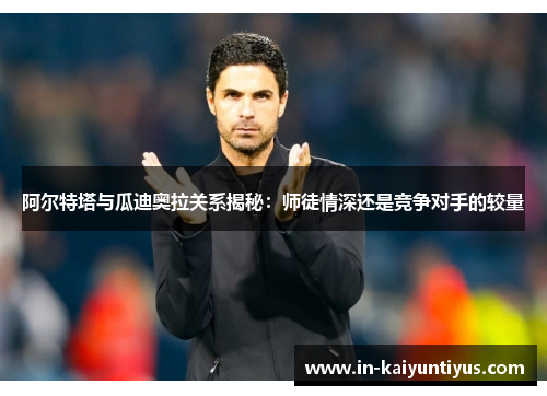 阿尔特塔与瓜迪奥拉关系揭秘：师徒情深还是竞争对手的较量