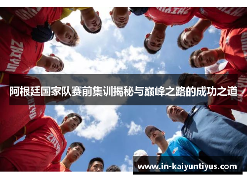阿根廷国家队赛前集训揭秘与巅峰之路的成功之道