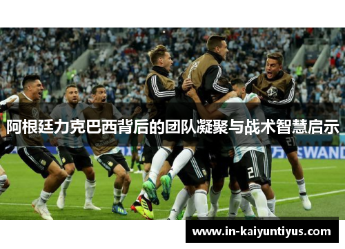 阿根廷力克巴西背后的团队凝聚与战术智慧启示