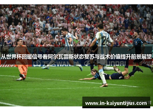 从世界杯回暖信号看阿尔瓦雷斯状态复苏与战术价值提升前景展望 从世界杯回暖信号看阿尔瓦雷斯状态复苏与战术价值提升前景展望