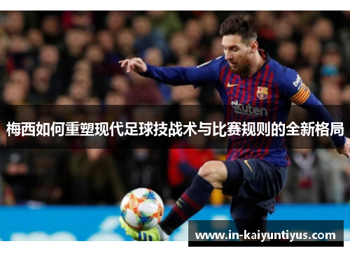 梅西如何重塑现代足球技战术与比赛规则的全新格局 梅西如何重塑现代足球技战术与比赛规则的全新格局