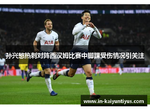 孙兴慜热刺对阵西汉姆比赛中脚踝受伤情况引关注