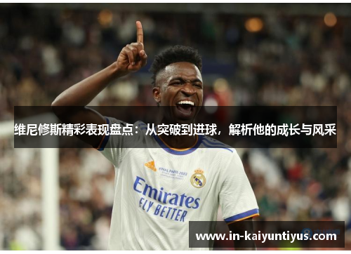 维尼修斯精彩表现盘点：从突破到进球，解析他的成长与风采