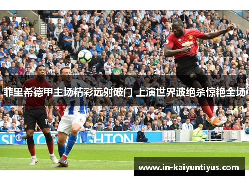 菲里希德甲主场精彩远射破门 上演世界波绝杀惊艳全场
