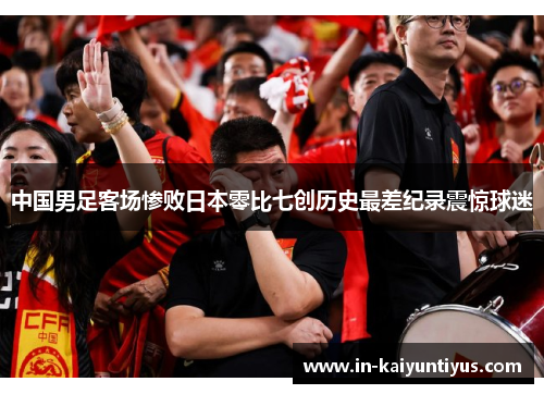 中国男足客场惨败日本零比七创历史最差纪录震惊球迷 中国男足客场惨败日本零比七创历史最差纪录震惊球迷