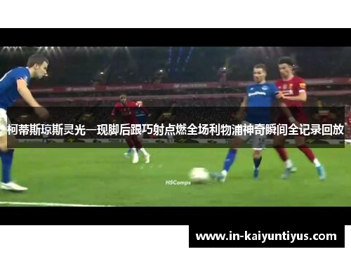 柯蒂斯琼斯灵光一现脚后跟巧射点燃全场利物浦神奇瞬间全记录回放 柯蒂斯琼斯灵光一现脚后跟巧射点燃全场利物浦神奇瞬间全记录回放